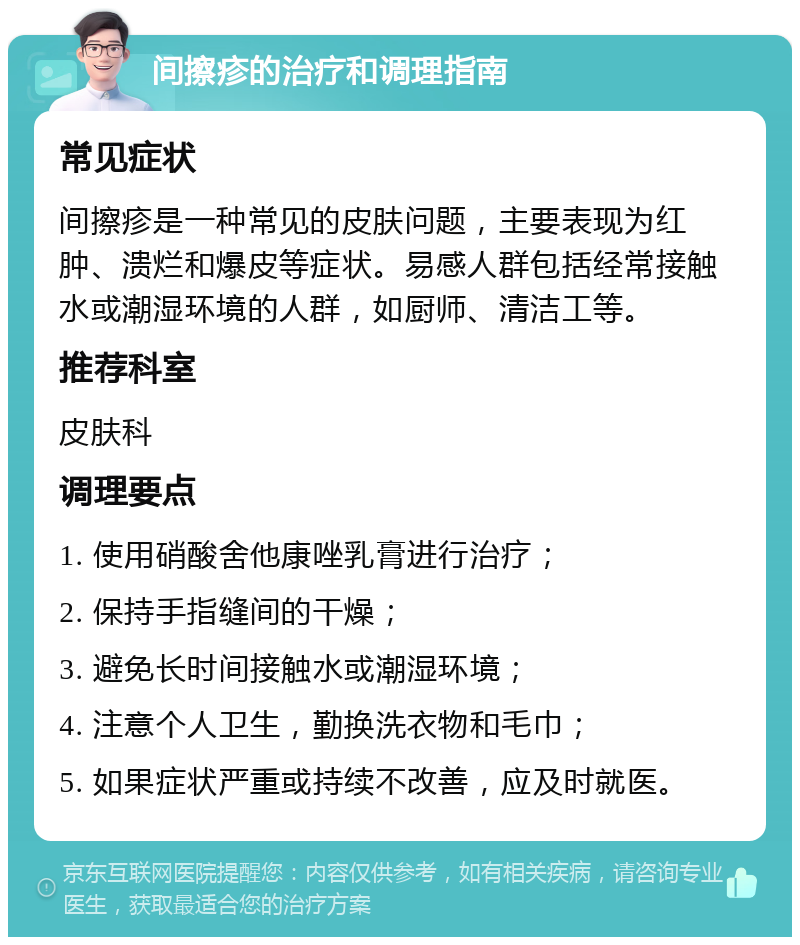 间擦疹的治疗和调理指南 常见症状 间擦疹是一种常见的皮肤问题，主要表现为红肿、溃烂和爆皮等症状。易感人群包括经常接触水或潮湿环境的人群，如厨师、清洁工等。 推荐科室 皮肤科 调理要点 1. 使用硝酸舍他康唑乳膏进行治疗； 2. 保持手指缝间的干燥； 3. 避免长时间接触水或潮湿环境； 4. 注意个人卫生，勤换洗衣物和毛巾； 5. 如果症状严重或持续不改善，应及时就医。