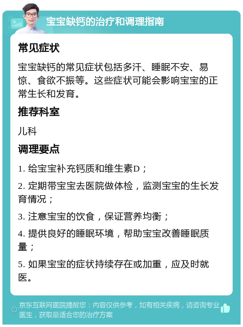 宝宝缺钙的治疗和调理指南 常见症状 宝宝缺钙的常见症状包括多汗、睡眠不安、易惊、食欲不振等。这些症状可能会影响宝宝的正常生长和发育。 推荐科室 儿科 调理要点 1. 给宝宝补充钙质和维生素D； 2. 定期带宝宝去医院做体检，监测宝宝的生长发育情况； 3. 注意宝宝的饮食，保证营养均衡； 4. 提供良好的睡眠环境，帮助宝宝改善睡眠质量； 5. 如果宝宝的症状持续存在或加重，应及时就医。