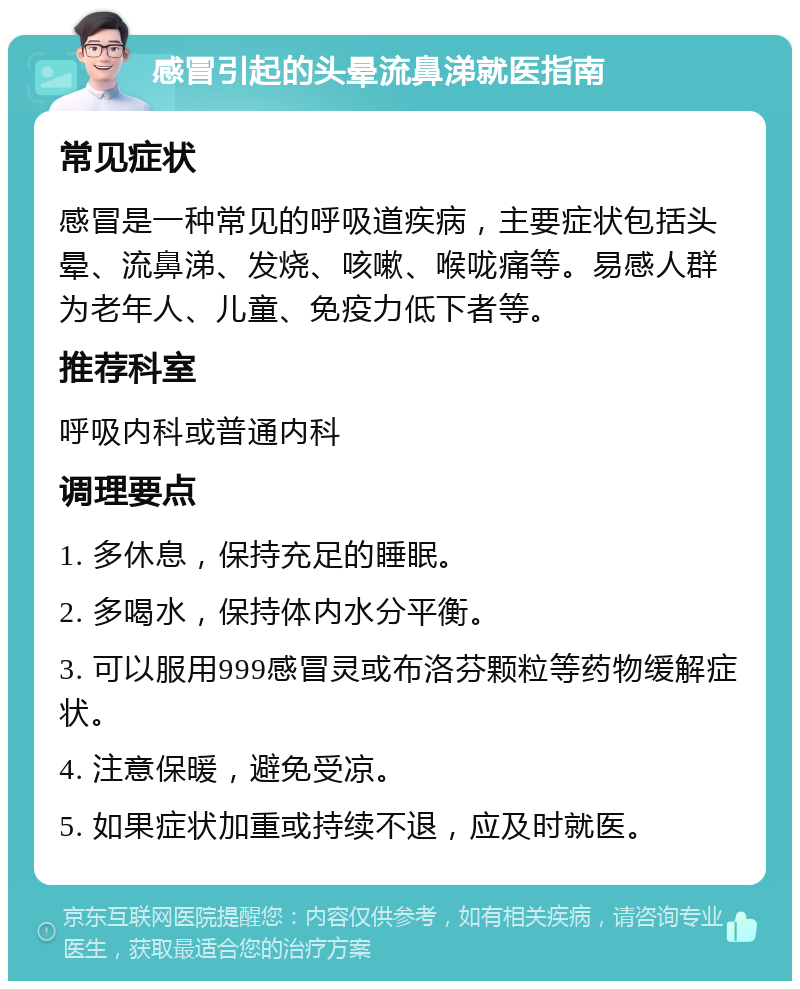 感冒引起的头晕流鼻涕就医指南 常见症状 感冒是一种常见的呼吸道疾病，主要症状包括头晕、流鼻涕、发烧、咳嗽、喉咙痛等。易感人群为老年人、儿童、免疫力低下者等。 推荐科室 呼吸内科或普通内科 调理要点 1. 多休息，保持充足的睡眠。 2. 多喝水，保持体内水分平衡。 3. 可以服用999感冒灵或布洛芬颗粒等药物缓解症状。 4. 注意保暖，避免受凉。 5. 如果症状加重或持续不退，应及时就医。