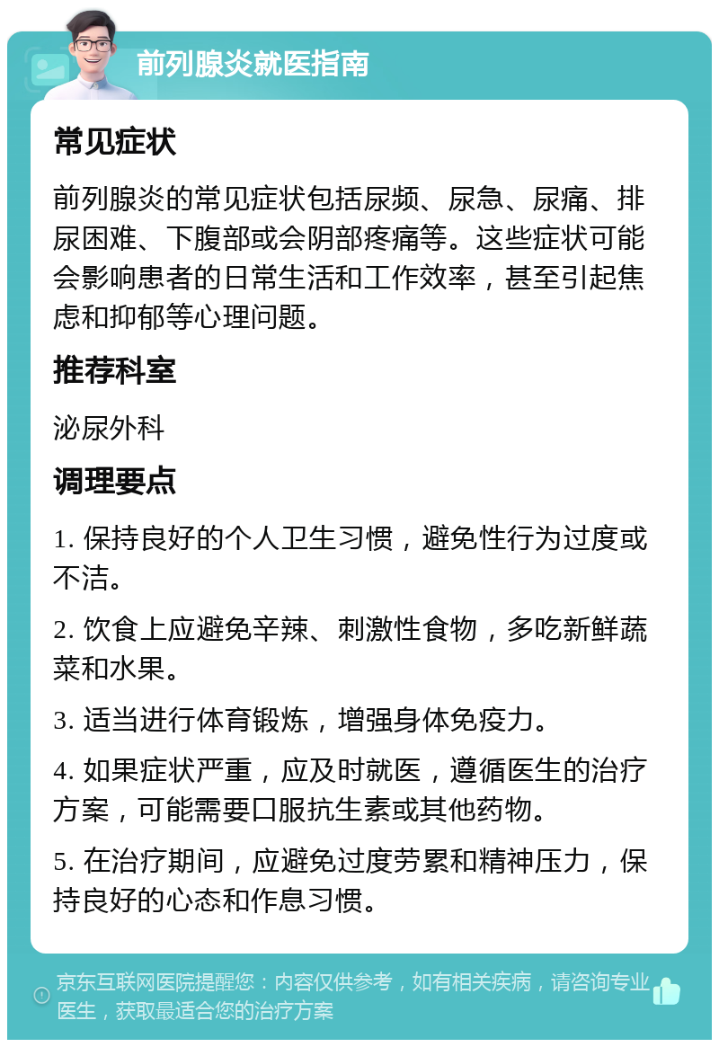 前列腺炎就医指南 常见症状 前列腺炎的常见症状包括尿频、尿急、尿痛、排尿困难、下腹部或会阴部疼痛等。这些症状可能会影响患者的日常生活和工作效率，甚至引起焦虑和抑郁等心理问题。 推荐科室 泌尿外科 调理要点 1. 保持良好的个人卫生习惯，避免性行为过度或不洁。 2. 饮食上应避免辛辣、刺激性食物，多吃新鲜蔬菜和水果。 3. 适当进行体育锻炼，增强身体免疫力。 4. 如果症状严重，应及时就医，遵循医生的治疗方案，可能需要口服抗生素或其他药物。 5. 在治疗期间，应避免过度劳累和精神压力，保持良好的心态和作息习惯。