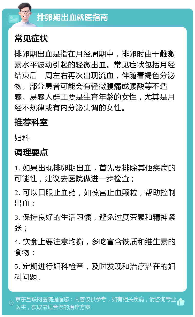 排卵期出血就医指南 常见症状 排卵期出血是指在月经周期中，排卵时由于雌激素水平波动引起的轻微出血。常见症状包括月经结束后一周左右再次出现流血，伴随着褐色分泌物。部分患者可能会有轻微腹痛或腰酸等不适感。易感人群主要是生育年龄的女性，尤其是月经不规律或有内分泌失调的女性。 推荐科室 妇科 调理要点 1. 如果出现排卵期出血，首先要排除其他疾病的可能性，建议去医院做进一步检查； 2. 可以口服止血药，如葆宫止血颗粒，帮助控制出血； 3. 保持良好的生活习惯，避免过度劳累和精神紧张； 4. 饮食上要注意均衡，多吃富含铁质和维生素的食物； 5. 定期进行妇科检查，及时发现和治疗潜在的妇科问题。