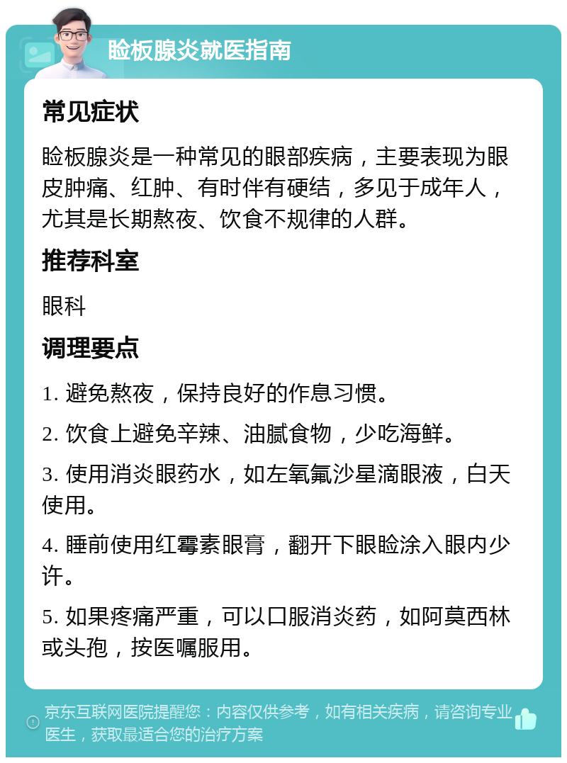 睑板腺炎就医指南 常见症状 睑板腺炎是一种常见的眼部疾病，主要表现为眼皮肿痛、红肿、有时伴有硬结，多见于成年人，尤其是长期熬夜、饮食不规律的人群。 推荐科室 眼科 调理要点 1. 避免熬夜，保持良好的作息习惯。 2. 饮食上避免辛辣、油腻食物，少吃海鲜。 3. 使用消炎眼药水，如左氧氟沙星滴眼液，白天使用。 4. 睡前使用红霉素眼膏，翻开下眼睑涂入眼内少许。 5. 如果疼痛严重，可以口服消炎药，如阿莫西林或头孢，按医嘱服用。