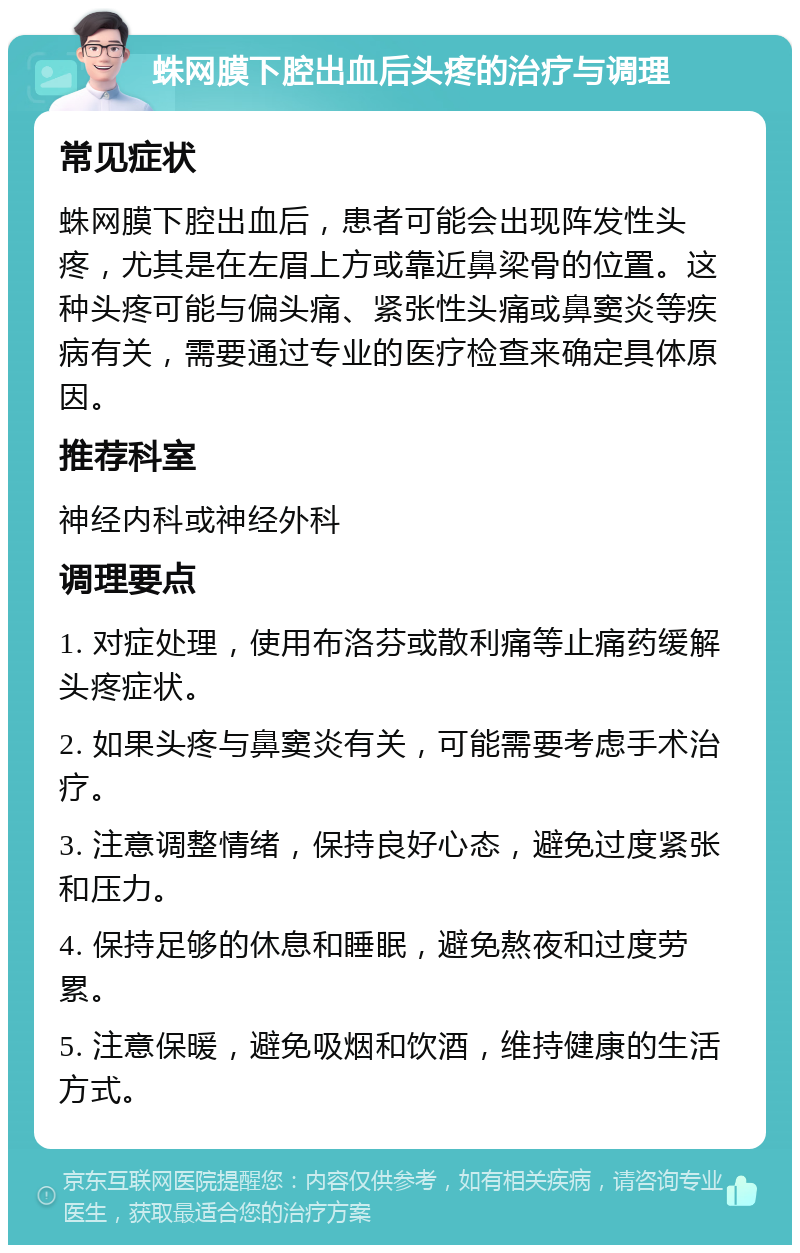 蛛网膜下腔出血后头疼的治疗与调理 常见症状 蛛网膜下腔出血后，患者可能会出现阵发性头疼，尤其是在左眉上方或靠近鼻梁骨的位置。这种头疼可能与偏头痛、紧张性头痛或鼻窦炎等疾病有关，需要通过专业的医疗检查来确定具体原因。 推荐科室 神经内科或神经外科 调理要点 1. 对症处理，使用布洛芬或散利痛等止痛药缓解头疼症状。 2. 如果头疼与鼻窦炎有关，可能需要考虑手术治疗。 3. 注意调整情绪，保持良好心态，避免过度紧张和压力。 4. 保持足够的休息和睡眠，避免熬夜和过度劳累。 5. 注意保暖，避免吸烟和饮酒，维持健康的生活方式。