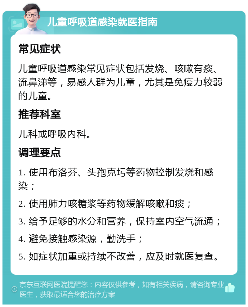 儿童呼吸道感染就医指南 常见症状 儿童呼吸道感染常见症状包括发烧、咳嗽有痰、流鼻涕等，易感人群为儿童，尤其是免疫力较弱的儿童。 推荐科室 儿科或呼吸内科。 调理要点 1. 使用布洛芬、头孢克圬等药物控制发烧和感染； 2. 使用肺力咳糖浆等药物缓解咳嗽和痰； 3. 给予足够的水分和营养，保持室内空气流通； 4. 避免接触感染源，勤洗手； 5. 如症状加重或持续不改善，应及时就医复查。