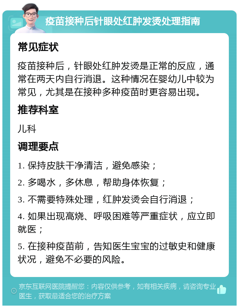 疫苗接种后针眼处红肿发烫处理指南 常见症状 疫苗接种后，针眼处红肿发烫是正常的反应，通常在两天内自行消退。这种情况在婴幼儿中较为常见，尤其是在接种多种疫苗时更容易出现。 推荐科室 儿科 调理要点 1. 保持皮肤干净清洁，避免感染； 2. 多喝水，多休息，帮助身体恢复； 3. 不需要特殊处理，红肿发烫会自行消退； 4. 如果出现高烧、呼吸困难等严重症状，应立即就医； 5. 在接种疫苗前，告知医生宝宝的过敏史和健康状况，避免不必要的风险。