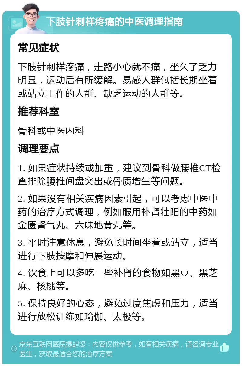 下肢针刺样疼痛的中医调理指南 常见症状 下肢针刺样疼痛，走路小心就不痛，坐久了乏力明显，运动后有所缓解。易感人群包括长期坐着或站立工作的人群、缺乏运动的人群等。 推荐科室 骨科或中医内科 调理要点 1. 如果症状持续或加重，建议到骨科做腰椎CT检查排除腰椎间盘突出或骨质增生等问题。 2. 如果没有相关疾病因素引起，可以考虑中医中药的治疗方式调理，例如服用补肾壮阳的中药如金匮肾气丸、六味地黄丸等。 3. 平时注意休息，避免长时间坐着或站立，适当进行下肢按摩和伸展运动。 4. 饮食上可以多吃一些补肾的食物如黑豆、黑芝麻、核桃等。 5. 保持良好的心态，避免过度焦虑和压力，适当进行放松训练如瑜伽、太极等。