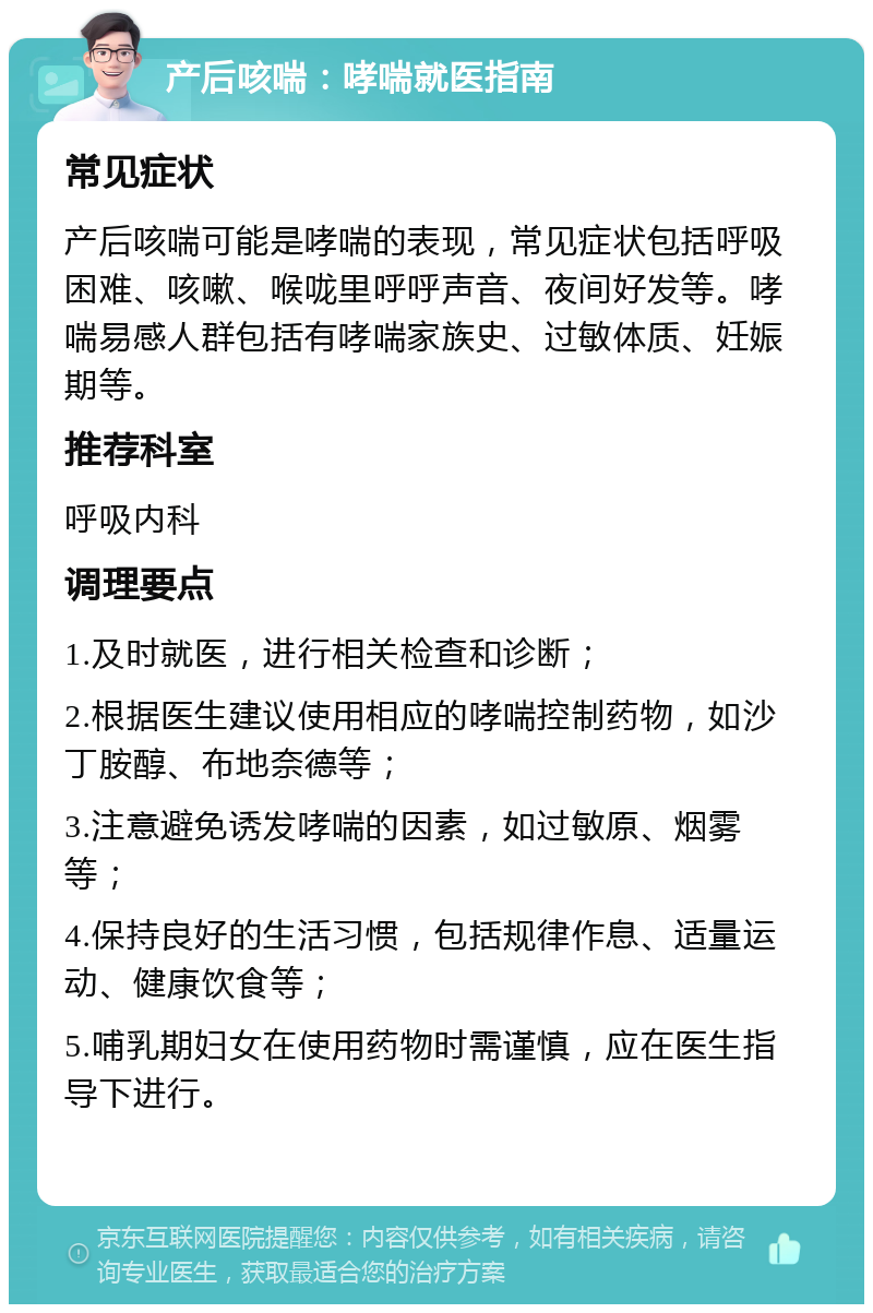 产后咳喘：哮喘就医指南 常见症状 产后咳喘可能是哮喘的表现，常见症状包括呼吸困难、咳嗽、喉咙里呼呼声音、夜间好发等。哮喘易感人群包括有哮喘家族史、过敏体质、妊娠期等。 推荐科室 呼吸内科 调理要点 1.及时就医，进行相关检查和诊断； 2.根据医生建议使用相应的哮喘控制药物，如沙丁胺醇、布地奈德等； 3.注意避免诱发哮喘的因素，如过敏原、烟雾等； 4.保持良好的生活习惯，包括规律作息、适量运动、健康饮食等； 5.哺乳期妇女在使用药物时需谨慎，应在医生指导下进行。