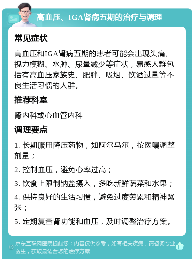 高血压、IGA肾病五期的治疗与调理 常见症状 高血压和IGA肾病五期的患者可能会出现头痛、视力模糊、水肿、尿量减少等症状，易感人群包括有高血压家族史、肥胖、吸烟、饮酒过量等不良生活习惯的人群。 推荐科室 肾内科或心血管内科 调理要点 1. 长期服用降压药物，如阿尔马尔，按医嘱调整剂量； 2. 控制血压，避免心率过高； 3. 饮食上限制钠盐摄入，多吃新鲜蔬菜和水果； 4. 保持良好的生活习惯，避免过度劳累和精神紧张； 5. 定期复查肾功能和血压，及时调整治疗方案。