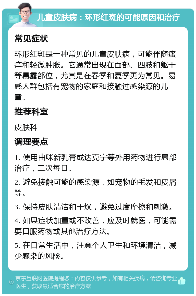 儿童皮肤病：环形红斑的可能原因和治疗 常见症状 环形红斑是一种常见的儿童皮肤病，可能伴随瘙痒和轻微肿胀。它通常出现在面部、四肢和躯干等暴露部位，尤其是在春季和夏季更为常见。易感人群包括有宠物的家庭和接触过感染源的儿童。 推荐科室 皮肤科 调理要点 1. 使用曲咪新乳膏或达克宁等外用药物进行局部治疗，三次每日。 2. 避免接触可能的感染源，如宠物的毛发和皮屑等。 3. 保持皮肤清洁和干燥，避免过度摩擦和刺激。 4. 如果症状加重或不改善，应及时就医，可能需要口服药物或其他治疗方法。 5. 在日常生活中，注意个人卫生和环境清洁，减少感染的风险。