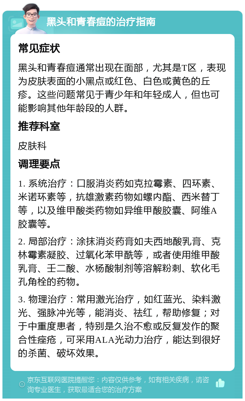 黑头和青春痘的治疗指南 常见症状 黑头和青春痘通常出现在面部，尤其是T区，表现为皮肤表面的小黑点或红色、白色或黄色的丘疹。这些问题常见于青少年和年轻成人，但也可能影响其他年龄段的人群。 推荐科室 皮肤科 调理要点 1. 系统治疗：口服消炎药如克拉霉素、四环素、米诺环素等，抗雄激素药物如螺内酯、西米替丁等，以及维甲酸类药物如异维甲酸胶囊、阿维A胶囊等。 2. 局部治疗：涂抹消炎药膏如夫西地酸乳膏、克林霉素凝胶、过氧化苯甲酰等，或者使用维甲酸乳膏、壬二酸、水杨酸制剂等溶解粉刺、软化毛孔角栓的药物。 3. 物理治疗：常用激光治疗，如红蓝光、染料激光、强脉冲光等，能消炎、祛红，帮助修复；对于中重度患者，特别是久治不愈或反复发作的聚合性痤疮，可采用ALA光动力治疗，能达到很好的杀菌、破坏效果。