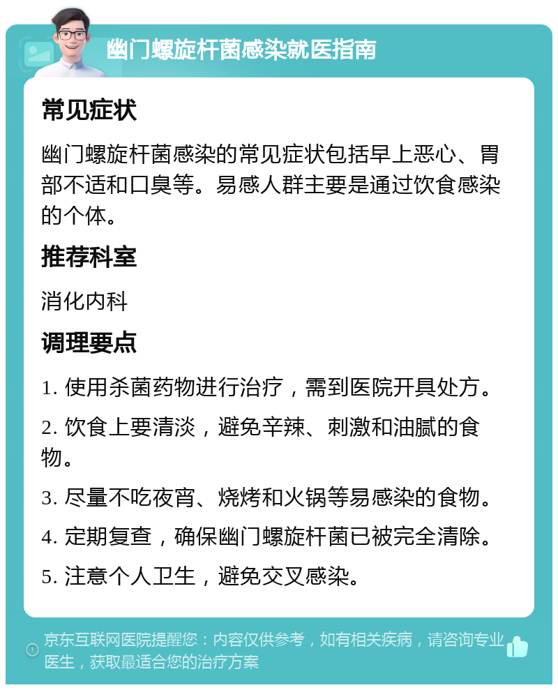 幽门螺旋杆菌感染就医指南 常见症状 幽门螺旋杆菌感染的常见症状包括早上恶心、胃部不适和口臭等。易感人群主要是通过饮食感染的个体。 推荐科室 消化内科 调理要点 1. 使用杀菌药物进行治疗，需到医院开具处方。 2. 饮食上要清淡，避免辛辣、刺激和油腻的食物。 3. 尽量不吃夜宵、烧烤和火锅等易感染的食物。 4. 定期复查，确保幽门螺旋杆菌已被完全清除。 5. 注意个人卫生，避免交叉感染。