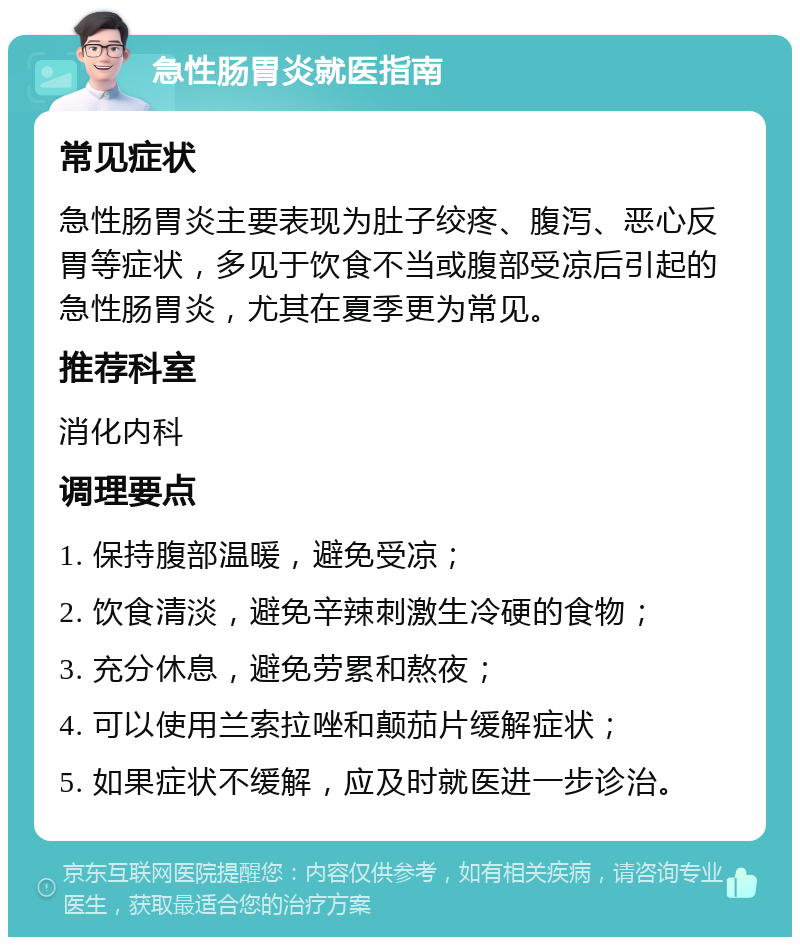 急性肠胃炎就医指南 常见症状 急性肠胃炎主要表现为肚子绞疼、腹泻、恶心反胃等症状，多见于饮食不当或腹部受凉后引起的急性肠胃炎，尤其在夏季更为常见。 推荐科室 消化内科 调理要点 1. 保持腹部温暖，避免受凉； 2. 饮食清淡，避免辛辣刺激生冷硬的食物； 3. 充分休息，避免劳累和熬夜； 4. 可以使用兰索拉唑和颠茄片缓解症状； 5. 如果症状不缓解，应及时就医进一步诊治。