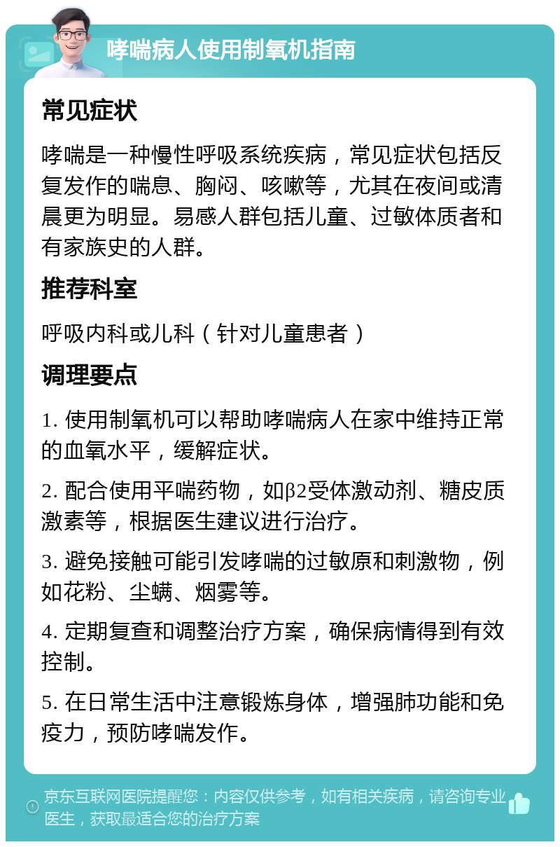 哮喘病人使用制氧机指南 常见症状 哮喘是一种慢性呼吸系统疾病，常见症状包括反复发作的喘息、胸闷、咳嗽等，尤其在夜间或清晨更为明显。易感人群包括儿童、过敏体质者和有家族史的人群。 推荐科室 呼吸内科或儿科（针对儿童患者） 调理要点 1. 使用制氧机可以帮助哮喘病人在家中维持正常的血氧水平，缓解症状。 2. 配合使用平喘药物，如β2受体激动剂、糖皮质激素等，根据医生建议进行治疗。 3. 避免接触可能引发哮喘的过敏原和刺激物，例如花粉、尘螨、烟雾等。 4. 定期复查和调整治疗方案，确保病情得到有效控制。 5. 在日常生活中注意锻炼身体，增强肺功能和免疫力，预防哮喘发作。