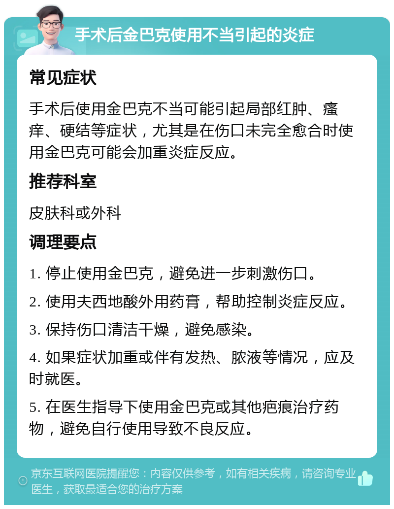 手术后金巴克使用不当引起的炎症 常见症状 手术后使用金巴克不当可能引起局部红肿、瘙痒、硬结等症状，尤其是在伤口未完全愈合时使用金巴克可能会加重炎症反应。 推荐科室 皮肤科或外科 调理要点 1. 停止使用金巴克，避免进一步刺激伤口。 2. 使用夫西地酸外用药膏，帮助控制炎症反应。 3. 保持伤口清洁干燥，避免感染。 4. 如果症状加重或伴有发热、脓液等情况，应及时就医。 5. 在医生指导下使用金巴克或其他疤痕治疗药物，避免自行使用导致不良反应。