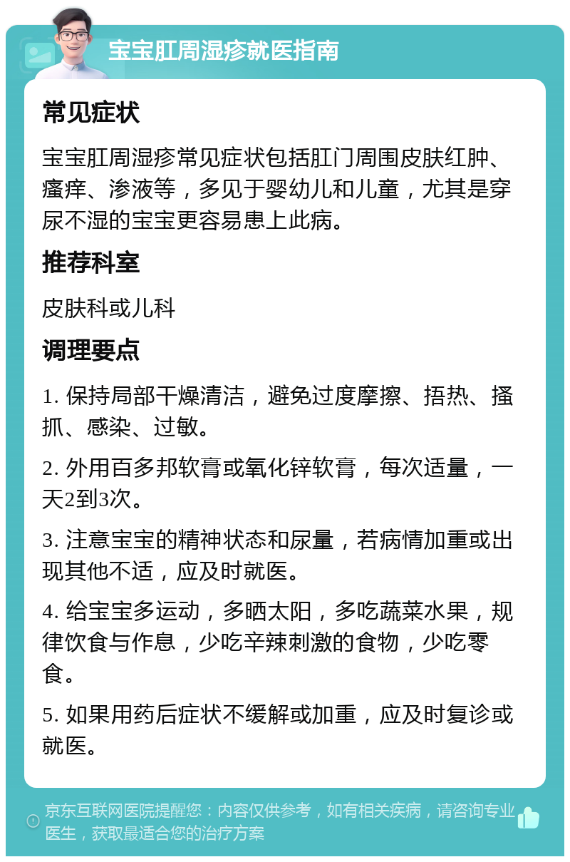 宝宝肛周湿疹就医指南 常见症状 宝宝肛周湿疹常见症状包括肛门周围皮肤红肿、瘙痒、渗液等，多见于婴幼儿和儿童，尤其是穿尿不湿的宝宝更容易患上此病。 推荐科室 皮肤科或儿科 调理要点 1. 保持局部干燥清洁，避免过度摩擦、捂热、搔抓、感染、过敏。 2. 外用百多邦软膏或氧化锌软膏，每次适量，一天2到3次。 3. 注意宝宝的精神状态和尿量，若病情加重或出现其他不适，应及时就医。 4. 给宝宝多运动，多晒太阳，多吃蔬菜水果，规律饮食与作息，少吃辛辣刺激的食物，少吃零食。 5. 如果用药后症状不缓解或加重，应及时复诊或就医。