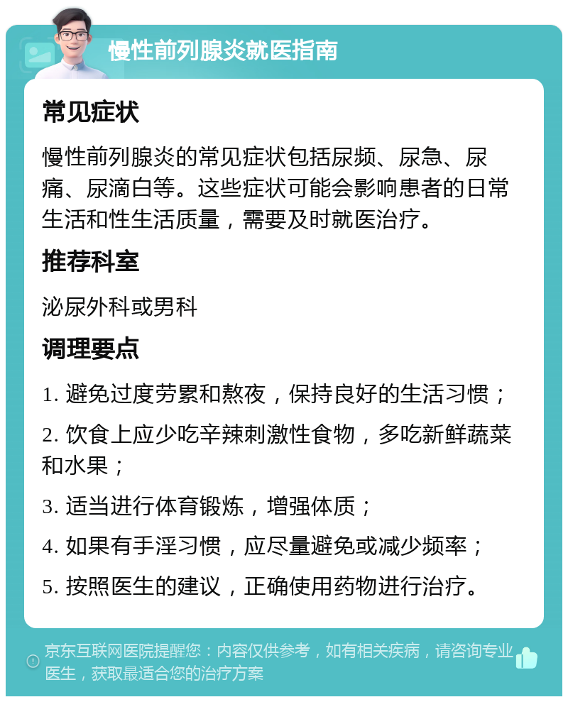 慢性前列腺炎就医指南 常见症状 慢性前列腺炎的常见症状包括尿频、尿急、尿痛、尿滴白等。这些症状可能会影响患者的日常生活和性生活质量，需要及时就医治疗。 推荐科室 泌尿外科或男科 调理要点 1. 避免过度劳累和熬夜，保持良好的生活习惯； 2. 饮食上应少吃辛辣刺激性食物，多吃新鲜蔬菜和水果； 3. 适当进行体育锻炼，增强体质； 4. 如果有手淫习惯，应尽量避免或减少频率； 5. 按照医生的建议，正确使用药物进行治疗。