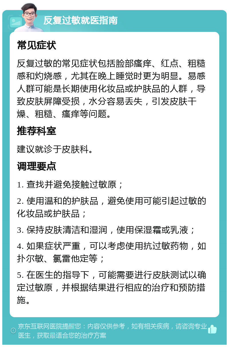 反复过敏就医指南 常见症状 反复过敏的常见症状包括脸部瘙痒、红点、粗糙感和灼烧感，尤其在晚上睡觉时更为明显。易感人群可能是长期使用化妆品或护肤品的人群，导致皮肤屏障受损，水分容易丢失，引发皮肤干燥、粗糙、瘙痒等问题。 推荐科室 建议就诊于皮肤科。 调理要点 1. 查找并避免接触过敏原； 2. 使用温和的护肤品，避免使用可能引起过敏的化妆品或护肤品； 3. 保持皮肤清洁和湿润，使用保湿霜或乳液； 4. 如果症状严重，可以考虑使用抗过敏药物，如扑尔敏、氯雷他定等； 5. 在医生的指导下，可能需要进行皮肤测试以确定过敏原，并根据结果进行相应的治疗和预防措施。