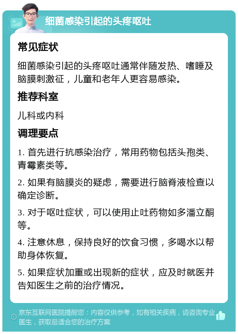 细菌感染引起的头疼呕吐 常见症状 细菌感染引起的头疼呕吐通常伴随发热、嗜睡及脑膜刺激征，儿童和老年人更容易感染。 推荐科室 儿科或内科 调理要点 1. 首先进行抗感染治疗，常用药物包括头孢类、青霉素类等。 2. 如果有脑膜炎的疑虑，需要进行脑脊液检查以确定诊断。 3. 对于呕吐症状，可以使用止吐药物如多潘立酮等。 4. 注意休息，保持良好的饮食习惯，多喝水以帮助身体恢复。 5. 如果症状加重或出现新的症状，应及时就医并告知医生之前的治疗情况。