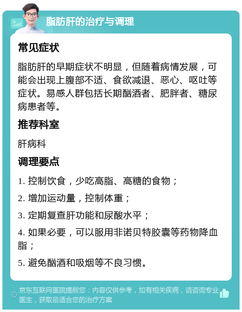 脂肪肝的治疗与调理 常见症状 脂肪肝的早期症状不明显，但随着病情发展，可能会出现上腹部不适、食欲减退、恶心、呕吐等症状。易感人群包括长期酗酒者、肥胖者、糖尿病患者等。 推荐科室 肝病科 调理要点 1. 控制饮食，少吃高脂、高糖的食物； 2. 增加运动量，控制体重； 3. 定期复查肝功能和尿酸水平； 4. 如果必要，可以服用非诺贝特胶囊等药物降血脂； 5. 避免酗酒和吸烟等不良习惯。