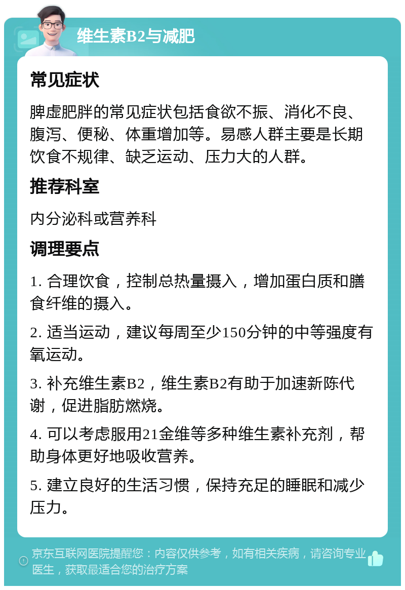 维生素B2与减肥 常见症状 脾虚肥胖的常见症状包括食欲不振、消化不良、腹泻、便秘、体重增加等。易感人群主要是长期饮食不规律、缺乏运动、压力大的人群。 推荐科室 内分泌科或营养科 调理要点 1. 合理饮食，控制总热量摄入，增加蛋白质和膳食纤维的摄入。 2. 适当运动，建议每周至少150分钟的中等强度有氧运动。 3. 补充维生素B2，维生素B2有助于加速新陈代谢，促进脂肪燃烧。 4. 可以考虑服用21金维等多种维生素补充剂，帮助身体更好地吸收营养。 5. 建立良好的生活习惯，保持充足的睡眠和减少压力。