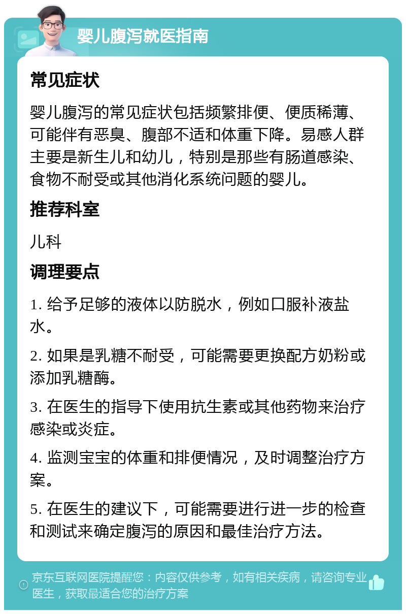 婴儿腹泻就医指南 常见症状 婴儿腹泻的常见症状包括频繁排便、便质稀薄、可能伴有恶臭、腹部不适和体重下降。易感人群主要是新生儿和幼儿，特别是那些有肠道感染、食物不耐受或其他消化系统问题的婴儿。 推荐科室 儿科 调理要点 1. 给予足够的液体以防脱水，例如口服补液盐水。 2. 如果是乳糖不耐受，可能需要更换配方奶粉或添加乳糖酶。 3. 在医生的指导下使用抗生素或其他药物来治疗感染或炎症。 4. 监测宝宝的体重和排便情况，及时调整治疗方案。 5. 在医生的建议下，可能需要进行进一步的检查和测试来确定腹泻的原因和最佳治疗方法。