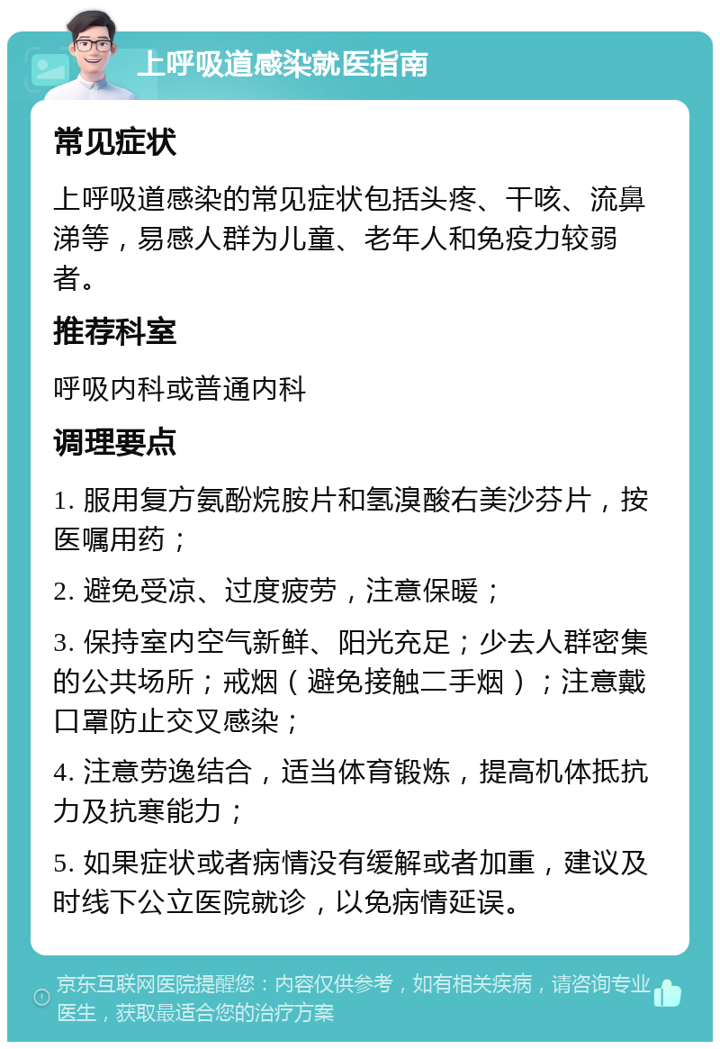 上呼吸道感染就医指南 常见症状 上呼吸道感染的常见症状包括头疼、干咳、流鼻涕等，易感人群为儿童、老年人和免疫力较弱者。 推荐科室 呼吸内科或普通内科 调理要点 1. 服用复方氨酚烷胺片和氢溴酸右美沙芬片，按医嘱用药； 2. 避免受凉、过度疲劳，注意保暖； 3. 保持室内空气新鲜、阳光充足；少去人群密集的公共场所；戒烟（避免接触二手烟）；注意戴口罩防止交叉感染； 4. 注意劳逸结合，适当体育锻炼，提高机体抵抗力及抗寒能力； 5. 如果症状或者病情没有缓解或者加重，建议及时线下公立医院就诊，以免病情延误。