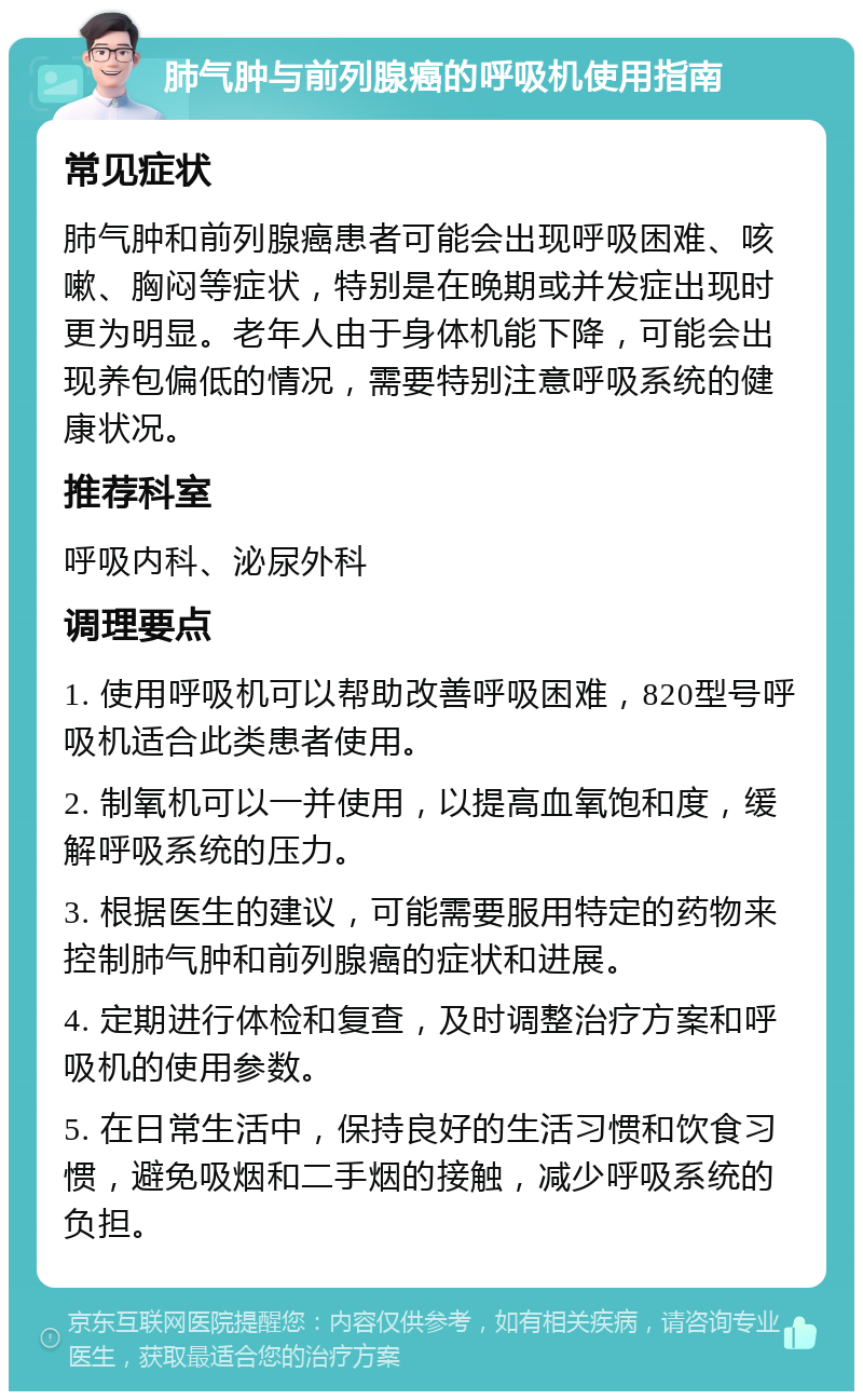 肺气肿与前列腺癌的呼吸机使用指南 常见症状 肺气肿和前列腺癌患者可能会出现呼吸困难、咳嗽、胸闷等症状，特别是在晚期或并发症出现时更为明显。老年人由于身体机能下降，可能会出现养包偏低的情况，需要特别注意呼吸系统的健康状况。 推荐科室 呼吸内科、泌尿外科 调理要点 1. 使用呼吸机可以帮助改善呼吸困难，820型号呼吸机适合此类患者使用。 2. 制氧机可以一并使用，以提高血氧饱和度，缓解呼吸系统的压力。 3. 根据医生的建议，可能需要服用特定的药物来控制肺气肿和前列腺癌的症状和进展。 4. 定期进行体检和复查，及时调整治疗方案和呼吸机的使用参数。 5. 在日常生活中，保持良好的生活习惯和饮食习惯，避免吸烟和二手烟的接触，减少呼吸系统的负担。