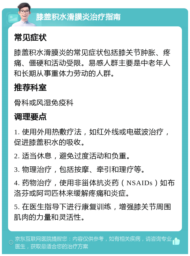 膝盖积水滑膜炎治疗指南 常见症状 膝盖积水滑膜炎的常见症状包括膝关节肿胀、疼痛、僵硬和活动受限。易感人群主要是中老年人和长期从事重体力劳动的人群。 推荐科室 骨科或风湿免疫科 调理要点 1. 使用外用热敷疗法，如红外线或电磁波治疗，促进膝盖积水的吸收。 2. 适当休息，避免过度活动和负重。 3. 物理治疗，包括按摩、牵引和理疗等。 4. 药物治疗，使用非甾体抗炎药（NSAIDs）如布洛芬或阿司匹林来缓解疼痛和炎症。 5. 在医生指导下进行康复训练，增强膝关节周围肌肉的力量和灵活性。