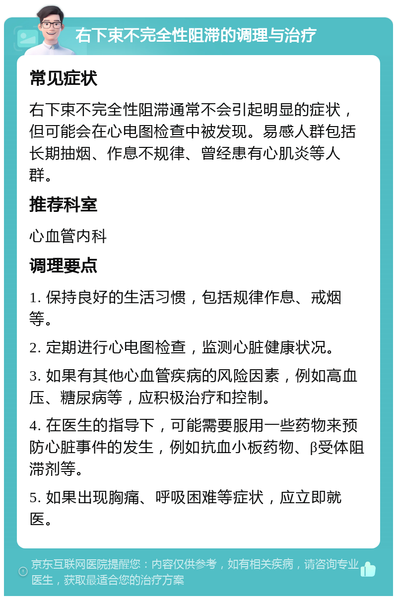 右下束不完全性阻滞的调理与治疗 常见症状 右下束不完全性阻滞通常不会引起明显的症状，但可能会在心电图检查中被发现。易感人群包括长期抽烟、作息不规律、曾经患有心肌炎等人群。 推荐科室 心血管内科 调理要点 1. 保持良好的生活习惯，包括规律作息、戒烟等。 2. 定期进行心电图检查，监测心脏健康状况。 3. 如果有其他心血管疾病的风险因素，例如高血压、糖尿病等，应积极治疗和控制。 4. 在医生的指导下，可能需要服用一些药物来预防心脏事件的发生，例如抗血小板药物、β受体阻滞剂等。 5. 如果出现胸痛、呼吸困难等症状，应立即就医。