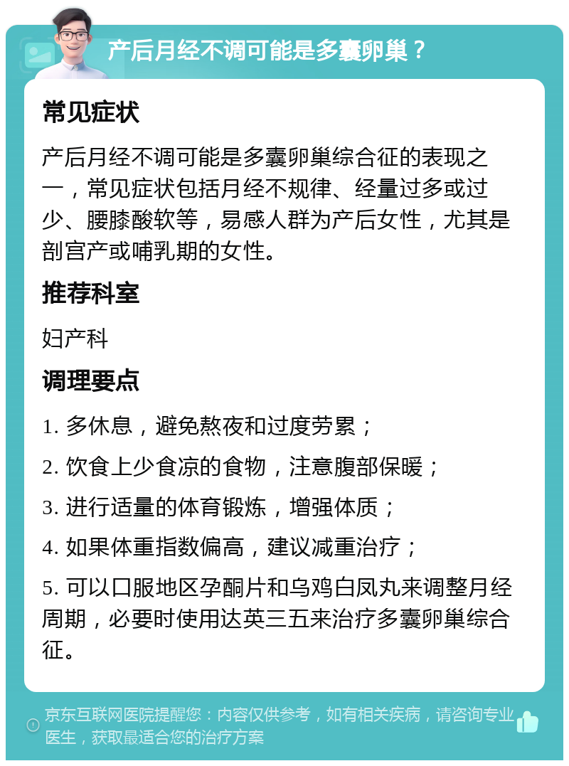 产后月经不调可能是多囊卵巢？ 常见症状 产后月经不调可能是多囊卵巢综合征的表现之一，常见症状包括月经不规律、经量过多或过少、腰膝酸软等，易感人群为产后女性，尤其是剖宫产或哺乳期的女性。 推荐科室 妇产科 调理要点 1. 多休息，避免熬夜和过度劳累； 2. 饮食上少食凉的食物，注意腹部保暖； 3. 进行适量的体育锻炼，增强体质； 4. 如果体重指数偏高，建议减重治疗； 5. 可以口服地区孕酮片和乌鸡白凤丸来调整月经周期，必要时使用达英三五来治疗多囊卵巢综合征。