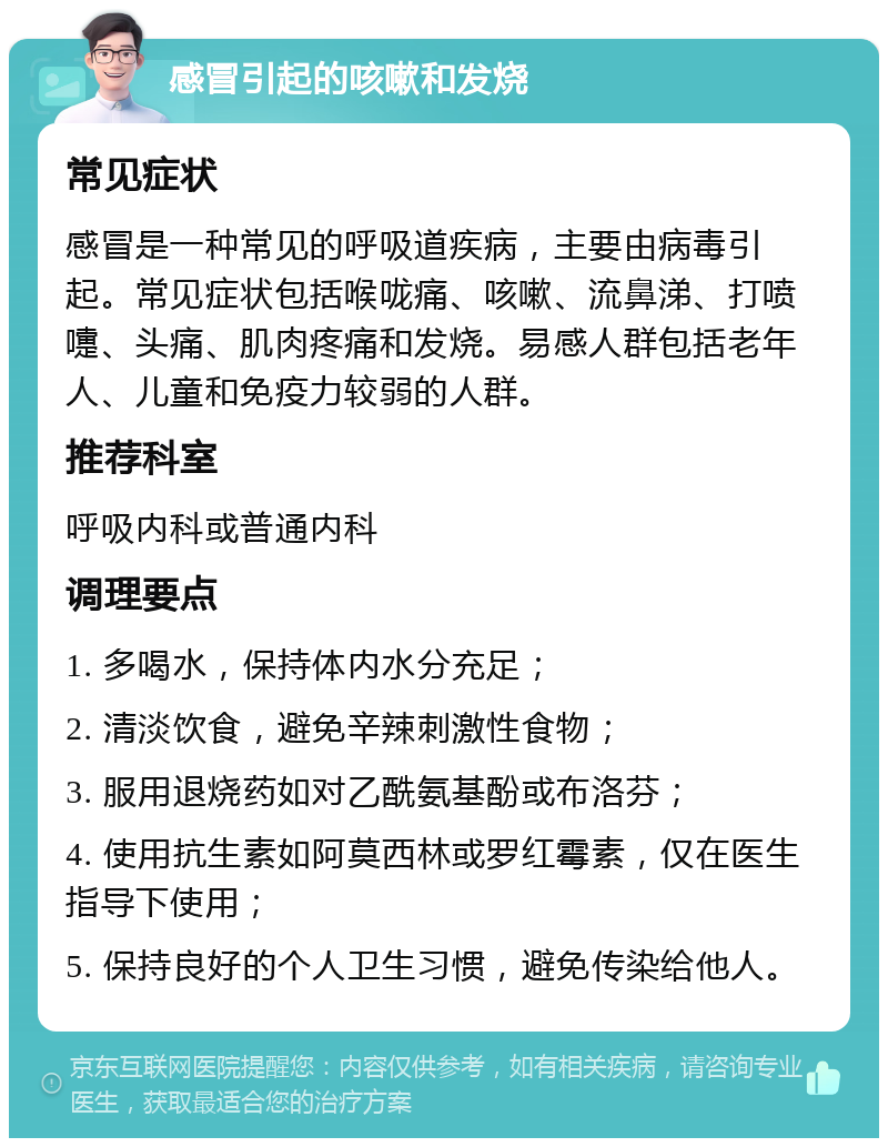 感冒引起的咳嗽和发烧 常见症状 感冒是一种常见的呼吸道疾病，主要由病毒引起。常见症状包括喉咙痛、咳嗽、流鼻涕、打喷嚏、头痛、肌肉疼痛和发烧。易感人群包括老年人、儿童和免疫力较弱的人群。 推荐科室 呼吸内科或普通内科 调理要点 1. 多喝水，保持体内水分充足； 2. 清淡饮食，避免辛辣刺激性食物； 3. 服用退烧药如对乙酰氨基酚或布洛芬； 4. 使用抗生素如阿莫西林或罗红霉素，仅在医生指导下使用； 5. 保持良好的个人卫生习惯，避免传染给他人。