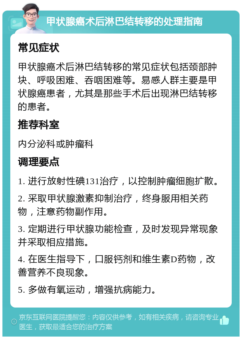 甲状腺癌术后淋巴结转移的处理指南 常见症状 甲状腺癌术后淋巴结转移的常见症状包括颈部肿块、呼吸困难、吞咽困难等。易感人群主要是甲状腺癌患者，尤其是那些手术后出现淋巴结转移的患者。 推荐科室 内分泌科或肿瘤科 调理要点 1. 进行放射性碘131治疗，以控制肿瘤细胞扩散。 2. 采取甲状腺激素抑制治疗，终身服用相关药物，注意药物副作用。 3. 定期进行甲状腺功能检查，及时发现异常现象并采取相应措施。 4. 在医生指导下，口服钙剂和维生素D药物，改善营养不良现象。 5. 多做有氧运动，增强抗病能力。