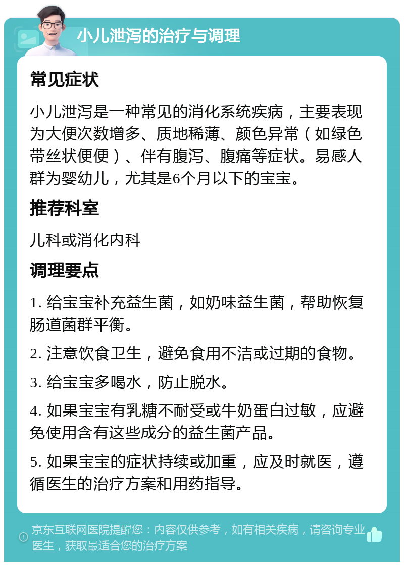 小儿泄泻的治疗与调理 常见症状 小儿泄泻是一种常见的消化系统疾病，主要表现为大便次数增多、质地稀薄、颜色异常（如绿色带丝状便便）、伴有腹泻、腹痛等症状。易感人群为婴幼儿，尤其是6个月以下的宝宝。 推荐科室 儿科或消化内科 调理要点 1. 给宝宝补充益生菌，如奶味益生菌，帮助恢复肠道菌群平衡。 2. 注意饮食卫生，避免食用不洁或过期的食物。 3. 给宝宝多喝水，防止脱水。 4. 如果宝宝有乳糖不耐受或牛奶蛋白过敏，应避免使用含有这些成分的益生菌产品。 5. 如果宝宝的症状持续或加重，应及时就医，遵循医生的治疗方案和用药指导。