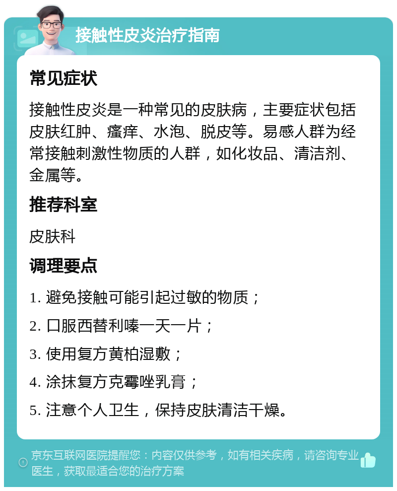 接触性皮炎治疗指南 常见症状 接触性皮炎是一种常见的皮肤病，主要症状包括皮肤红肿、瘙痒、水泡、脱皮等。易感人群为经常接触刺激性物质的人群，如化妆品、清洁剂、金属等。 推荐科室 皮肤科 调理要点 1. 避免接触可能引起过敏的物质； 2. 口服西替利嗪一天一片； 3. 使用复方黄柏湿敷； 4. 涂抹复方克霉唑乳膏； 5. 注意个人卫生，保持皮肤清洁干燥。