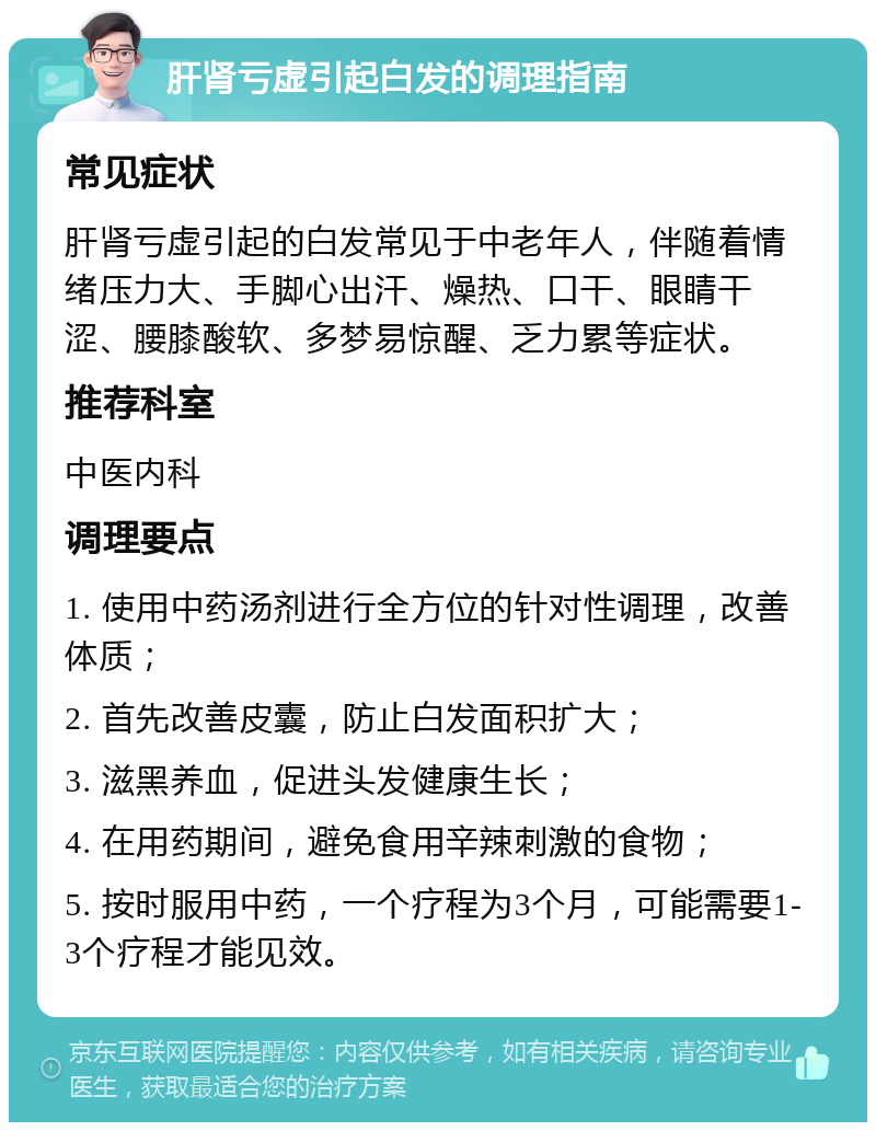 肝肾亏虚引起白发的调理指南 常见症状 肝肾亏虚引起的白发常见于中老年人，伴随着情绪压力大、手脚心出汗、燥热、口干、眼睛干涩、腰膝酸软、多梦易惊醒、乏力累等症状。 推荐科室 中医内科 调理要点 1. 使用中药汤剂进行全方位的针对性调理，改善体质； 2. 首先改善皮囊，防止白发面积扩大； 3. 滋黑养血，促进头发健康生长； 4. 在用药期间，避免食用辛辣刺激的食物； 5. 按时服用中药，一个疗程为3个月，可能需要1-3个疗程才能见效。