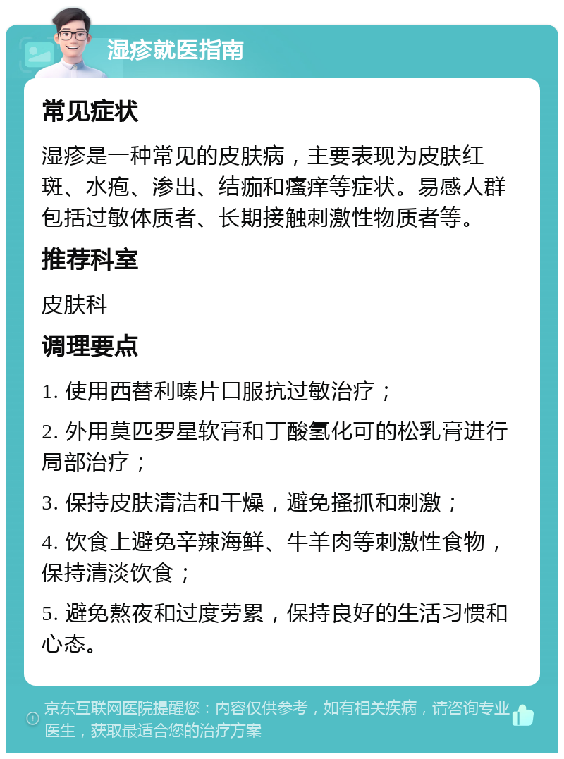 湿疹就医指南 常见症状 湿疹是一种常见的皮肤病，主要表现为皮肤红斑、水疱、渗出、结痂和瘙痒等症状。易感人群包括过敏体质者、长期接触刺激性物质者等。 推荐科室 皮肤科 调理要点 1. 使用西替利嗪片口服抗过敏治疗； 2. 外用莫匹罗星软膏和丁酸氢化可的松乳膏进行局部治疗； 3. 保持皮肤清洁和干燥，避免搔抓和刺激； 4. 饮食上避免辛辣海鲜、牛羊肉等刺激性食物，保持清淡饮食； 5. 避免熬夜和过度劳累，保持良好的生活习惯和心态。