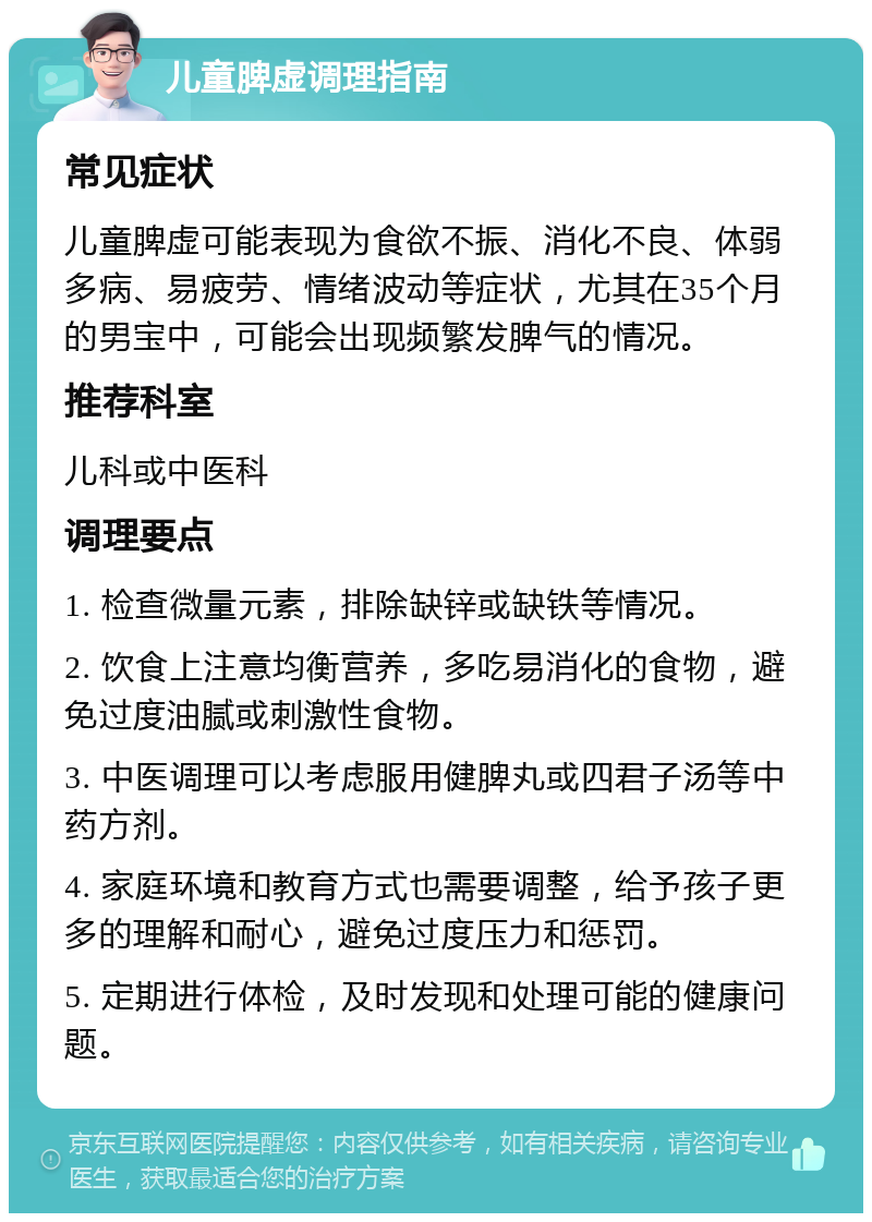 儿童脾虚调理指南 常见症状 儿童脾虚可能表现为食欲不振、消化不良、体弱多病、易疲劳、情绪波动等症状，尤其在35个月的男宝中，可能会出现频繁发脾气的情况。 推荐科室 儿科或中医科 调理要点 1. 检查微量元素，排除缺锌或缺铁等情况。 2. 饮食上注意均衡营养，多吃易消化的食物，避免过度油腻或刺激性食物。 3. 中医调理可以考虑服用健脾丸或四君子汤等中药方剂。 4. 家庭环境和教育方式也需要调整，给予孩子更多的理解和耐心，避免过度压力和惩罚。 5. 定期进行体检，及时发现和处理可能的健康问题。