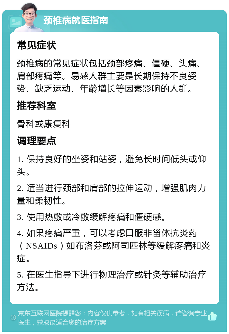 颈椎病就医指南 常见症状 颈椎病的常见症状包括颈部疼痛、僵硬、头痛、肩部疼痛等。易感人群主要是长期保持不良姿势、缺乏运动、年龄增长等因素影响的人群。 推荐科室 骨科或康复科 调理要点 1. 保持良好的坐姿和站姿，避免长时间低头或仰头。 2. 适当进行颈部和肩部的拉伸运动，增强肌肉力量和柔韧性。 3. 使用热敷或冷敷缓解疼痛和僵硬感。 4. 如果疼痛严重，可以考虑口服非甾体抗炎药（NSAIDs）如布洛芬或阿司匹林等缓解疼痛和炎症。 5. 在医生指导下进行物理治疗或针灸等辅助治疗方法。