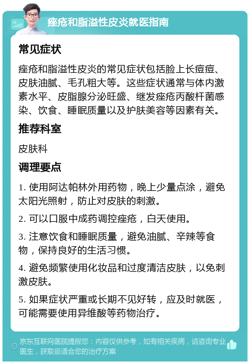 痤疮和脂溢性皮炎就医指南 常见症状 痤疮和脂溢性皮炎的常见症状包括脸上长痘痘、皮肤油腻、毛孔粗大等。这些症状通常与体内激素水平、皮脂腺分泌旺盛、继发痤疮丙酸杆菌感染、饮食、睡眠质量以及护肤美容等因素有关。 推荐科室 皮肤科 调理要点 1. 使用阿达帕林外用药物，晚上少量点涂，避免太阳光照射，防止对皮肤的刺激。 2. 可以口服中成药调控痤疮，白天使用。 3. 注意饮食和睡眠质量，避免油腻、辛辣等食物，保持良好的生活习惯。 4. 避免频繁使用化妆品和过度清洁皮肤，以免刺激皮肤。 5. 如果症状严重或长期不见好转，应及时就医，可能需要使用异维酸等药物治疗。