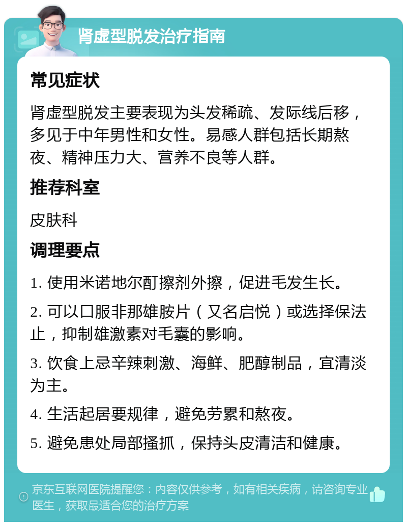 肾虚型脱发治疗指南 常见症状 肾虚型脱发主要表现为头发稀疏、发际线后移，多见于中年男性和女性。易感人群包括长期熬夜、精神压力大、营养不良等人群。 推荐科室 皮肤科 调理要点 1. 使用米诺地尔酊擦剂外擦，促进毛发生长。 2. 可以口服非那雄胺片（又名启悦）或选择保法止，抑制雄激素对毛囊的影响。 3. 饮食上忌辛辣刺激、海鲜、肥醇制品，宜清淡为主。 4. 生活起居要规律，避免劳累和熬夜。 5. 避免患处局部搔抓，保持头皮清洁和健康。