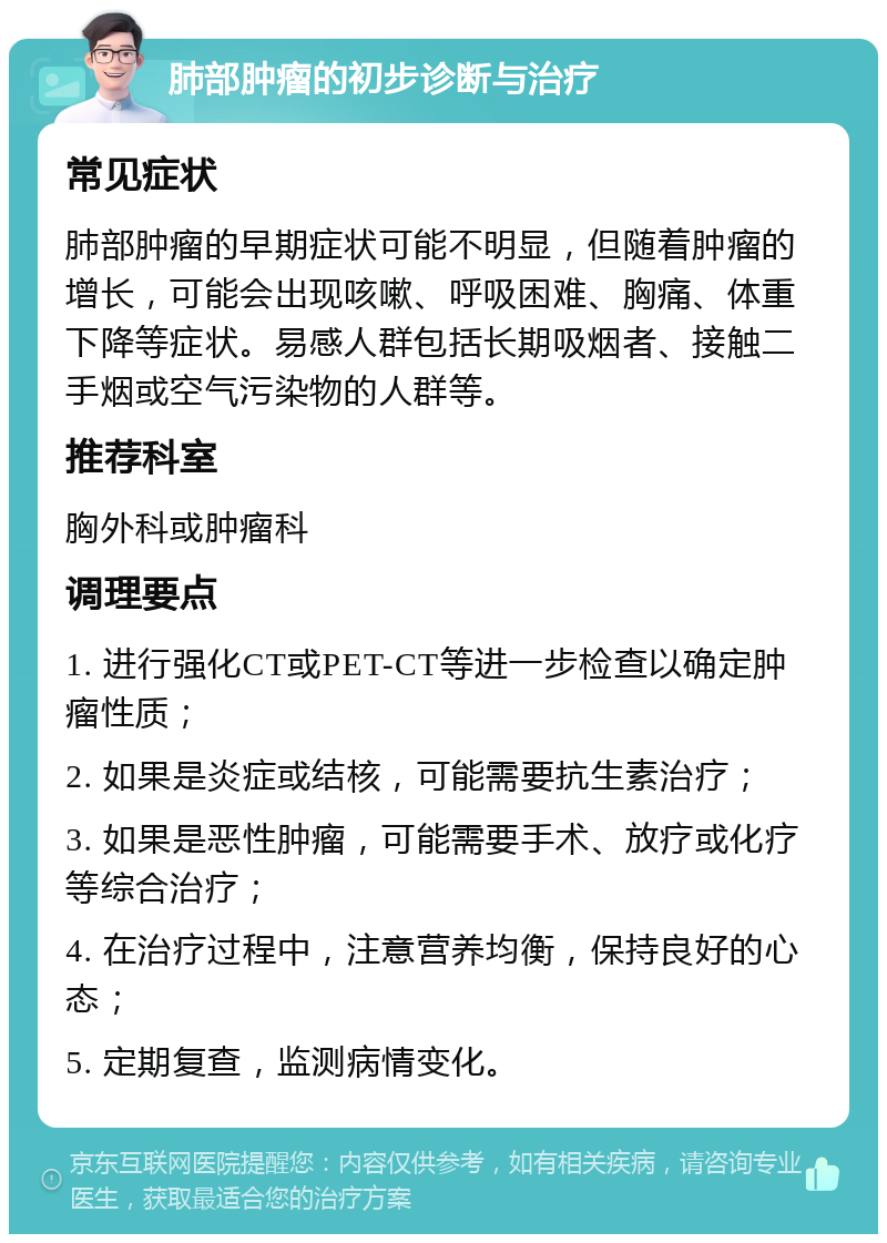 肺部肿瘤的初步诊断与治疗 常见症状 肺部肿瘤的早期症状可能不明显，但随着肿瘤的增长，可能会出现咳嗽、呼吸困难、胸痛、体重下降等症状。易感人群包括长期吸烟者、接触二手烟或空气污染物的人群等。 推荐科室 胸外科或肿瘤科 调理要点 1. 进行强化CT或PET-CT等进一步检查以确定肿瘤性质； 2. 如果是炎症或结核，可能需要抗生素治疗； 3. 如果是恶性肿瘤，可能需要手术、放疗或化疗等综合治疗； 4. 在治疗过程中，注意营养均衡，保持良好的心态； 5. 定期复查，监测病情变化。