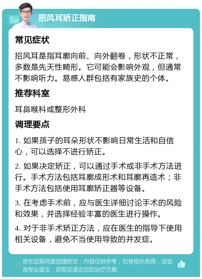 招风耳矫正指南 常见症状 招风耳是指耳廓向前、向外翻卷，形状不正常，多数是先天性畸形。它可能会影响外观，但通常不影响听力。易感人群包括有家族史的个体。 推荐科室 耳鼻喉科或整形外科 调理要点 1. 如果孩子的耳朵形状不影响日常生活和自信心，可以选择不进行矫正。 2. 如果决定矫正，可以通过手术或非手术方法进行。手术方法包括耳廓成形术和耳廓再造术；非手术方法包括使用耳廓矫正器等设备。 3. 在考虑手术前，应与医生详细讨论手术的风险和效果，并选择经验丰富的医生进行操作。 4. 对于非手术矫正方法，应在医生的指导下使用相关设备，避免不当使用导致的并发症。