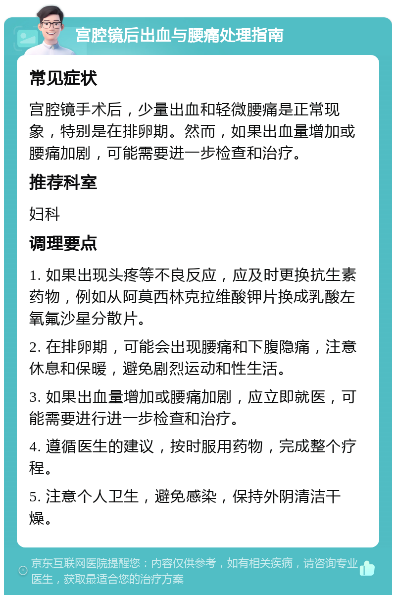 宫腔镜后出血与腰痛处理指南 常见症状 宫腔镜手术后，少量出血和轻微腰痛是正常现象，特别是在排卵期。然而，如果出血量增加或腰痛加剧，可能需要进一步检查和治疗。 推荐科室 妇科 调理要点 1. 如果出现头疼等不良反应，应及时更换抗生素药物，例如从阿莫西林克拉维酸钾片换成乳酸左氧氟沙星分散片。 2. 在排卵期，可能会出现腰痛和下腹隐痛，注意休息和保暖，避免剧烈运动和性生活。 3. 如果出血量增加或腰痛加剧，应立即就医，可能需要进行进一步检查和治疗。 4. 遵循医生的建议，按时服用药物，完成整个疗程。 5. 注意个人卫生，避免感染，保持外阴清洁干燥。