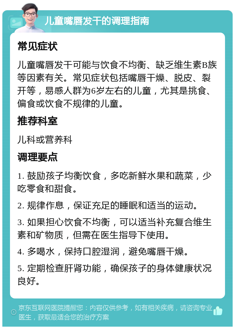 儿童嘴唇发干的调理指南 常见症状 儿童嘴唇发干可能与饮食不均衡、缺乏维生素B族等因素有关。常见症状包括嘴唇干燥、脱皮、裂开等，易感人群为6岁左右的儿童，尤其是挑食、偏食或饮食不规律的儿童。 推荐科室 儿科或营养科 调理要点 1. 鼓励孩子均衡饮食，多吃新鲜水果和蔬菜，少吃零食和甜食。 2. 规律作息，保证充足的睡眠和适当的运动。 3. 如果担心饮食不均衡，可以适当补充复合维生素和矿物质，但需在医生指导下使用。 4. 多喝水，保持口腔湿润，避免嘴唇干燥。 5. 定期检查肝肾功能，确保孩子的身体健康状况良好。