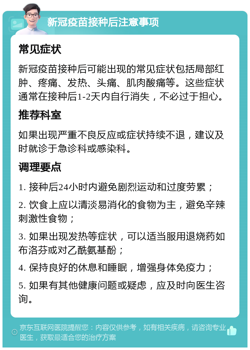 新冠疫苗接种后注意事项 常见症状 新冠疫苗接种后可能出现的常见症状包括局部红肿、疼痛、发热、头痛、肌肉酸痛等。这些症状通常在接种后1-2天内自行消失，不必过于担心。 推荐科室 如果出现严重不良反应或症状持续不退，建议及时就诊于急诊科或感染科。 调理要点 1. 接种后24小时内避免剧烈运动和过度劳累； 2. 饮食上应以清淡易消化的食物为主，避免辛辣刺激性食物； 3. 如果出现发热等症状，可以适当服用退烧药如布洛芬或对乙酰氨基酚； 4. 保持良好的休息和睡眠，增强身体免疫力； 5. 如果有其他健康问题或疑虑，应及时向医生咨询。