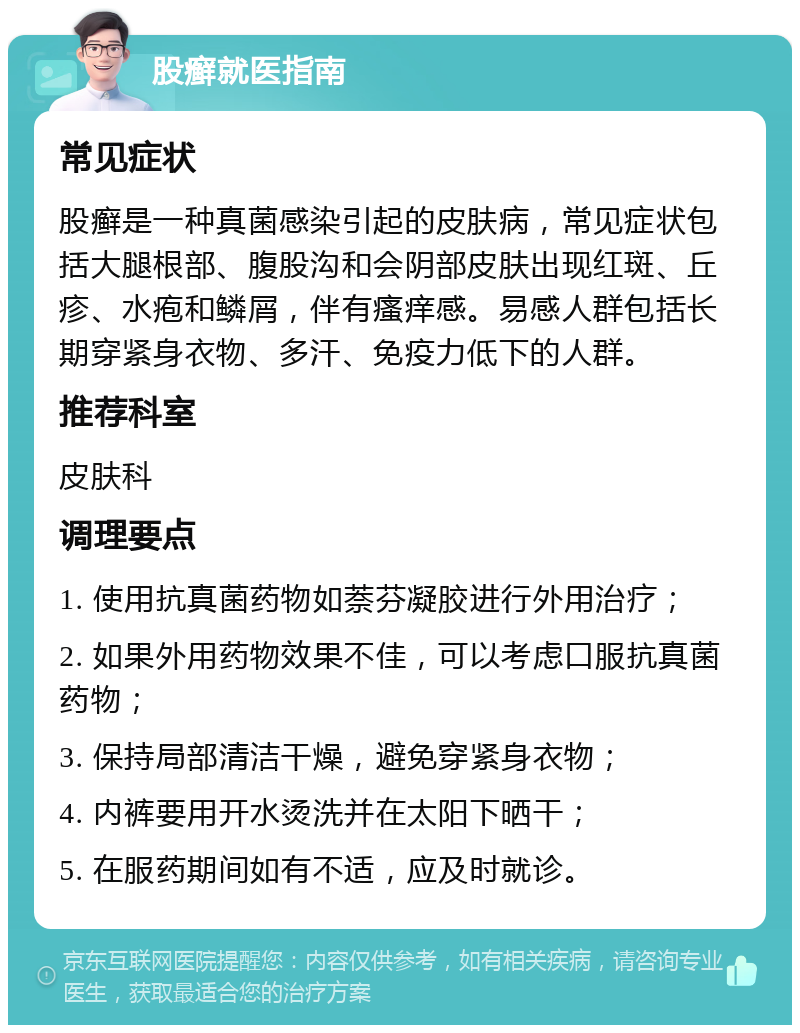 股癣就医指南 常见症状 股癣是一种真菌感染引起的皮肤病，常见症状包括大腿根部、腹股沟和会阴部皮肤出现红斑、丘疹、水疱和鳞屑，伴有瘙痒感。易感人群包括长期穿紧身衣物、多汗、免疫力低下的人群。 推荐科室 皮肤科 调理要点 1. 使用抗真菌药物如萘芬凝胶进行外用治疗； 2. 如果外用药物效果不佳，可以考虑口服抗真菌药物； 3. 保持局部清洁干燥，避免穿紧身衣物； 4. 内裤要用开水烫洗并在太阳下晒干； 5. 在服药期间如有不适，应及时就诊。