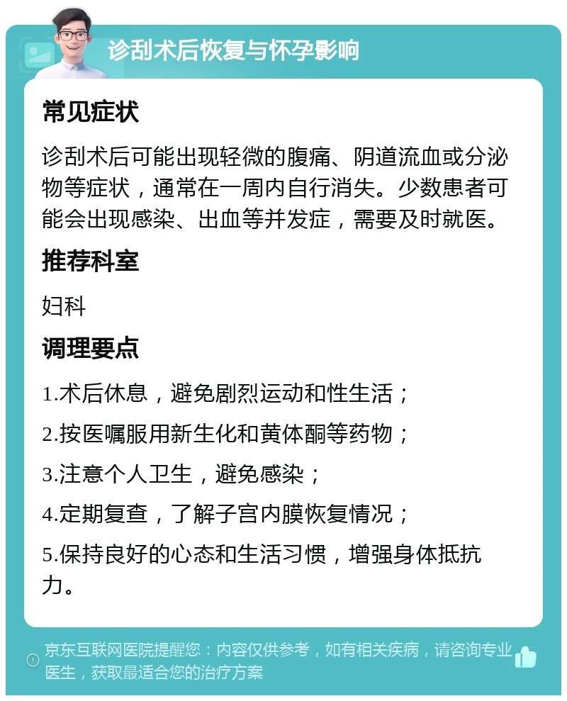 诊刮术后恢复与怀孕影响 常见症状 诊刮术后可能出现轻微的腹痛、阴道流血或分泌物等症状，通常在一周内自行消失。少数患者可能会出现感染、出血等并发症，需要及时就医。 推荐科室 妇科 调理要点 1.术后休息，避免剧烈运动和性生活； 2.按医嘱服用新生化和黄体酮等药物； 3.注意个人卫生，避免感染； 4.定期复查，了解子宫内膜恢复情况； 5.保持良好的心态和生活习惯，增强身体抵抗力。