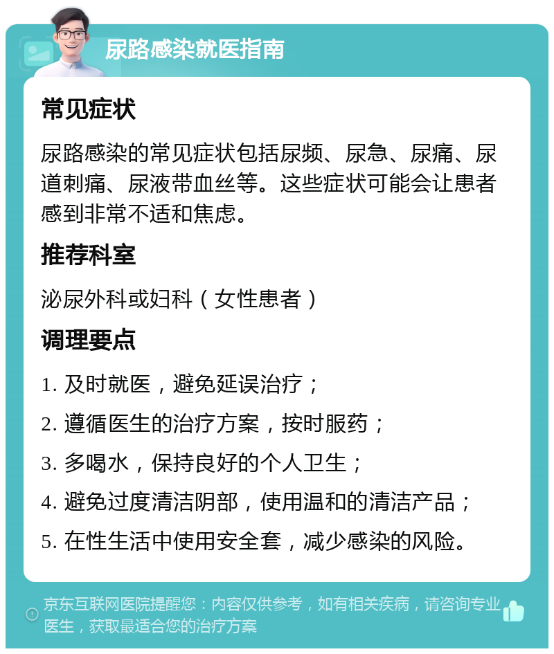 尿路感染就医指南 常见症状 尿路感染的常见症状包括尿频、尿急、尿痛、尿道刺痛、尿液带血丝等。这些症状可能会让患者感到非常不适和焦虑。 推荐科室 泌尿外科或妇科（女性患者） 调理要点 1. 及时就医，避免延误治疗； 2. 遵循医生的治疗方案，按时服药； 3. 多喝水，保持良好的个人卫生； 4. 避免过度清洁阴部，使用温和的清洁产品； 5. 在性生活中使用安全套，减少感染的风险。