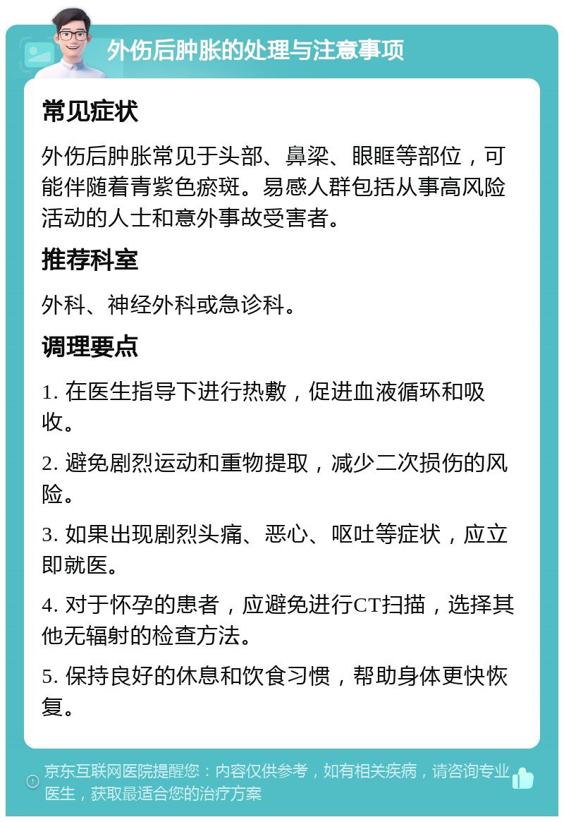 外伤后肿胀的处理与注意事项 常见症状 外伤后肿胀常见于头部、鼻梁、眼眶等部位，可能伴随着青紫色瘀斑。易感人群包括从事高风险活动的人士和意外事故受害者。 推荐科室 外科、神经外科或急诊科。 调理要点 1. 在医生指导下进行热敷，促进血液循环和吸收。 2. 避免剧烈运动和重物提取，减少二次损伤的风险。 3. 如果出现剧烈头痛、恶心、呕吐等症状，应立即就医。 4. 对于怀孕的患者，应避免进行CT扫描，选择其他无辐射的检查方法。 5. 保持良好的休息和饮食习惯，帮助身体更快恢复。