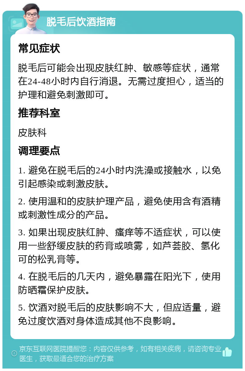 脱毛后饮酒指南 常见症状 脱毛后可能会出现皮肤红肿、敏感等症状，通常在24-48小时内自行消退。无需过度担心，适当的护理和避免刺激即可。 推荐科室 皮肤科 调理要点 1. 避免在脱毛后的24小时内洗澡或接触水，以免引起感染或刺激皮肤。 2. 使用温和的皮肤护理产品，避免使用含有酒精或刺激性成分的产品。 3. 如果出现皮肤红肿、瘙痒等不适症状，可以使用一些舒缓皮肤的药膏或喷雾，如芦荟胶、氢化可的松乳膏等。 4. 在脱毛后的几天内，避免暴露在阳光下，使用防晒霜保护皮肤。 5. 饮酒对脱毛后的皮肤影响不大，但应适量，避免过度饮酒对身体造成其他不良影响。